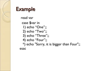 Example  read var case $var in    1) echo “One”;;    2) echo “Two”;;    3) echo “Three”;;    4) echo “Four”;;    *) echo &quot;Sorry, it is bigger than Four&quot;;; esac 