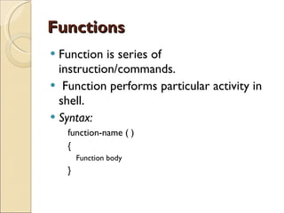Functions Function is series of instruction/commands. Function performs particular activity in shell. Syntax: function-name ( )  { Function body  } 