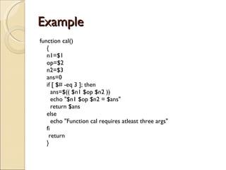 Example  function cal() { n1=$1 op=$2 n2=$3 ans=0 if [ $# -eq 3 ]; then   ans=$(( $n1 $op $n2 ))   echo &quot;$n1 $op $n2 = $ans&quot;   return $ans else   echo &quot;Function cal requires atleast three args&quot; fi  return } 