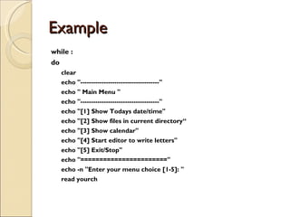 Example  while : do clear echo &quot;-------------------------------------&quot; echo &quot; Main Menu &quot; echo &quot;-------------------------------------&quot; echo &quot;[1] Show Todays date/time&quot; echo &quot;[2] Show files in current directory“ echo &quot;[3] Show calendar&quot; echo &quot;[4] Start editor to write letters&quot; echo &quot;[5] Exit/Stop&quot; echo &quot;=======================&quot; echo -n &quot;Enter your menu choice [1-5]: &quot; read yourch 