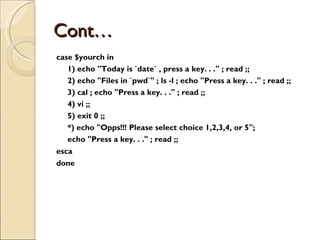 Cont… case $yourch in 1) echo &quot;Today is `date` , press a key. . .&quot; ; read ;; 2) echo &quot;Files in `pwd`&quot; ; ls -l ; echo &quot;Press a key. . .&quot; ; read ;; 3) cal ; echo &quot;Press a key. . .&quot; ; read ;; 4) vi ;; 5) exit 0 ;; *) echo &quot;Opps!!! Please select choice 1,2,3,4, or 5&quot;; echo &quot;Press a key. . .&quot; ; read ;; esca done 