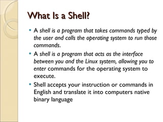 What Is a Shell? A  shell is a program that takes commands typed by the user and calls the operating system to run those commands .  A  shell is a program that acts as the interface between you and the Linux system, allowing you to enter  commands for the operating system to execute. Shell accepts your instruction or commands in English and translate it into computers native binary language 