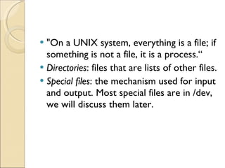 &quot;On a UNIX system, everything is a file; if something is not a file, it is a process.“ Directories : files that are lists of other files. Special files : the mechanism used for input and output. Most special files are in /dev, we will discuss them later. 