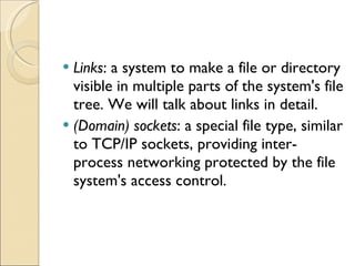 Links : a system to make a file or directory visible in multiple parts of the system's file tree. We will talk about links in detail. (Domain) sockets : a special file type, similar to TCP/IP sockets, providing inter-process networking protected by the file system's access control. 