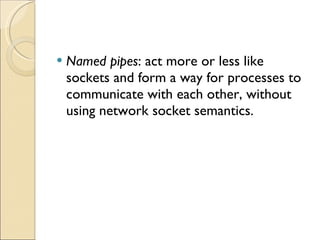 Named pipes : act more or less like sockets and form a way for processes to communicate with each other, without using network socket semantics. 