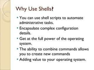 Why Use Shells ? You can use shell scripts to automate administrative tasks. Encapsulate complex configuration details. Get at the full power of the operating system. The ability to combine commands allows you to create new commands Adding value to your operating system. 