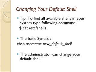 Changing Your Default Shell Tip: To find all available shells in your system type following command: $ cat /etc/shells The basic Syntax : chsh  username new_default_shell The administrator can change your default shell. 