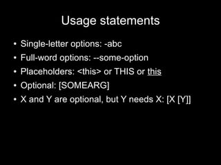 Usage statements
●

Single-letter options: -abc

●

Full-word options: --some-option

●

Placeholders: <this> or THIS or this

●

Optional: [SOMEARG]

●

X and Y are optional, but Y needs X: [X [Y]]

 