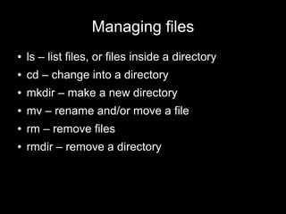 Managing files
●

ls – list files, or files inside a directory

●

cd – change into a directory

●

mkdir – make a new directory

●

mv – rename and/or move a file

●

rm – remove files

●

rmdir – remove a directory

 