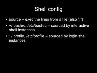 Shell config
●
●

●

source – exec the lines from a file (also “.”)
~/.bashrc, /etc/bashrc – sourced by interactive
shell instances
~/.profile, /etc/profile – sourced by login shell
instances

 