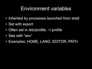 Environment variables
●

Inherited by processes launched from shell

●

Set with export

●

Often set in /etc/profile, ~/.profile

●

See with “env”

●

Examples: HOME, LANG, EDITOR, PATH

 