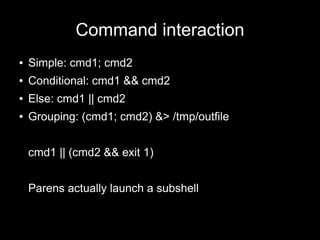 Command interaction
●

Simple: cmd1; cmd2

●

Conditional: cmd1 && cmd2

●

Else: cmd1 || cmd2

●

Grouping: (cmd1; cmd2) &> /tmp/outfile
cmd1 || (cmd2 && exit 1)
Parens actually launch a subshell

 