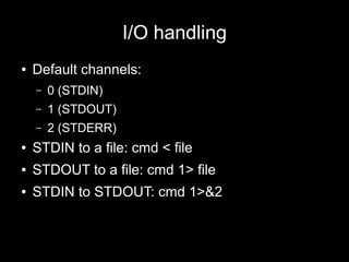 I/O handling
●

Default channels:
–

0 (STDIN)

–

1 (STDOUT)

–

2 (STDERR)

●

STDIN to a file: cmd < file

●

STDOUT to a file: cmd 1> file

●

STDIN to STDOUT: cmd 1>&2

 