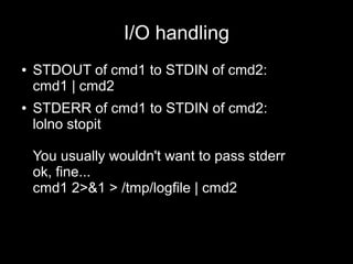 I/O handling
●

●

STDOUT of cmd1 to STDIN of cmd2:
cmd1 | cmd2
STDERR of cmd1 to STDIN of cmd2:
lolno stopit
You usually wouldn't want to pass stderr
ok, fine...
cmd1 2>&1 > /tmp/logfile | cmd2

 