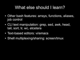 What else should I learn?
●

●

Other bash features: arrays, functions, aliases,
job control
CLI text manipulation: grep, sed, awk, head,
tail, sort, tr, wc, etcetera

●

Text-based editors: vi/emacs

●

Shell multiplexing/sharing: screen/tmux

 