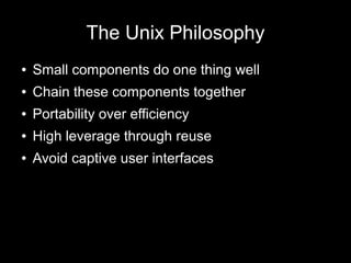 The Unix Philosophy
●

Small components do one thing well

●

Chain these components together

●

Portability over efficiency

●

High leverage through reuse

●

Avoid captive user interfaces

 