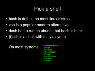 Pick a shell
●

bash is default on most linux distros

●

zsh is a popular modern alternative

●

dash had a run on ubuntu, but bash is back

●

(t)csh is a shell with c-style syntax
On most systems:

 