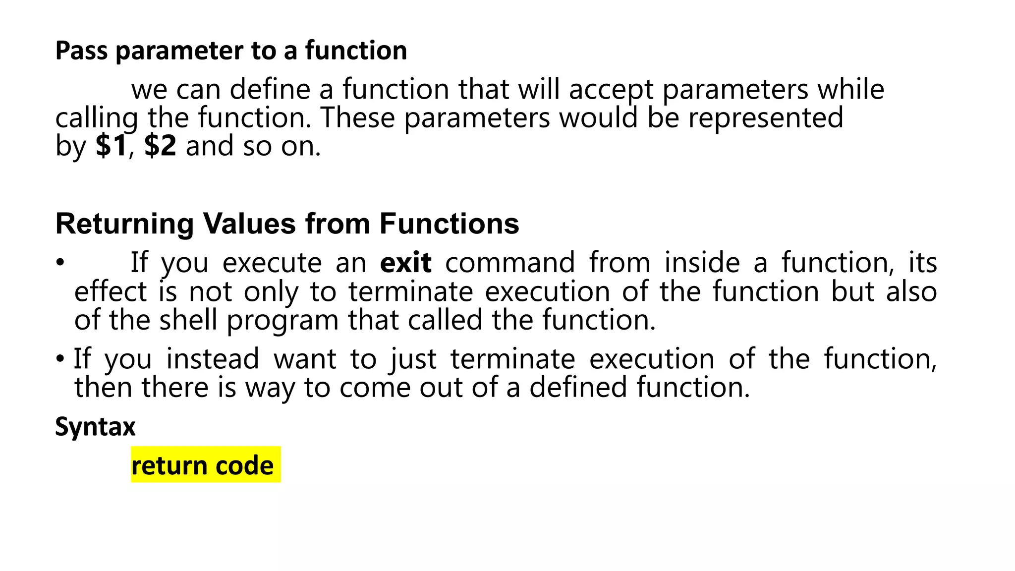 Pass parameter to a function
we can define a function that will accept parameters while
calling the function. These parameters would be represented
by $1, $2 and so on.
Returning Values from Functions
• If you execute an exit command from inside a function, its
effect is not only to terminate execution of the function but also
of the shell program that called the function.
• If you instead want to just terminate execution of the function,
then there is way to come out of a defined function.
Syntax
return code
 