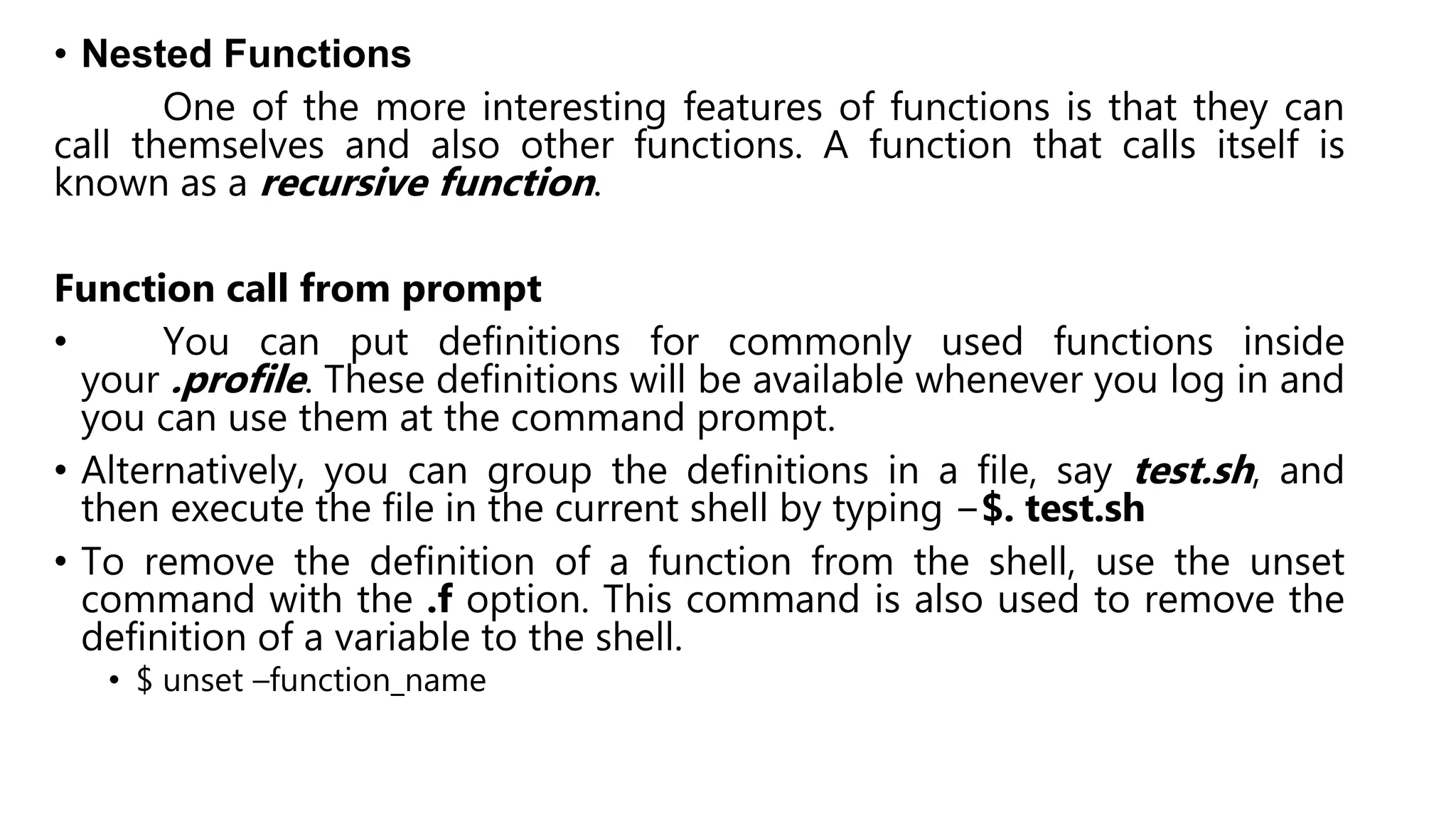 • Nested Functions
One of the more interesting features of functions is that they can
call themselves and also other functions. A function that calls itself is
known as a recursive function.
Function call from prompt
• You can put definitions for commonly used functions inside
your .profile. These definitions will be available whenever you log in and
you can use them at the command prompt.
• Alternatively, you can group the definitions in a file, say test.sh, and
then execute the file in the current shell by typing −$. test.sh
• To remove the definition of a function from the shell, use the unset
command with the .f option. This command is also used to remove the
definition of a variable to the shell.
• $ unset –function_name
 