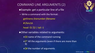 COMMAND LINE ARGUMENTS (2)
Example: get a particular line of a file
– Write a command with the format:
getlineno linenumber filename
#!/bin/sh
head -$1 $2 | tail -1
Other variables related to arguments:
$0 name of the command running
$* All the arguments (even if there are more than
9)
$# the number of arguments
@2020 copyright KalKey training
 