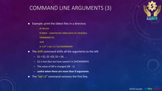 COMMAND LINE ARGUMENTS (3)
 Example: print the oldest files in a directory
#! /bin/sh
# oldest -- examine the oldest parts of a directory
HOWMANY=$1
shift
ls -lt $* | tail +2 | tail $HOWMANY
 The shift command shifts all the arguments to the left
– $1 = $2, $2 =$3, $3 = $4, ...
– $1 is lost (but we have saved it in $HOWMANY)
– The value of $# is changed ($# - 1)
– useful when there are more than 9 arguments
 The “tail +2” command removes the first line.
@2020 copyright KalKey training
 