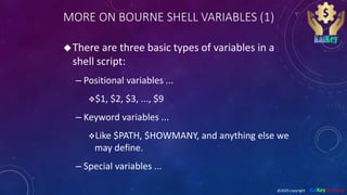 MORE ON BOURNE SHELL VARIABLES (1)
There are three basic types of variables in a
shell script:
– Positional variables ...
$1, $2, $3, ..., $9
– Keyword variables ...
Like $PATH, $HOWMANY, and anything else we
may define.
– Special variables ...
@2020 copyright KalKey training
 