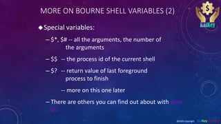 MORE ON BOURNE SHELL VARIABLES (2)
Special variables:
– $*, $# -- all the arguments, the number of
the arguments
– $$ -- the process id of the current shell
– $? -- return value of last foreground
process to finish
-- more on this one later
– There are others you can find out about with man
sh
@2020 copyright KalKey training
 