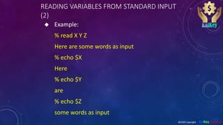 READING VARIABLES FROM STANDARD INPUT
(2)
 Example:
% read X Y Z
Here are some words as input
% echo $X
Here
% echo $Y
are
% echo $Z
some words as input
@2020 copyright KalKey training
 