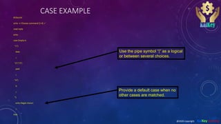 CASE EXAMPLE
#!/bin/sh
echo -n 'Choose command [1-4] > '
read reply
echo
case $reply in
"1")
date
;;
"2"|"3")
pwd
;;
"4")
ls
;;
*)
echo Illegal choice!
;;
esac
Use the pipe symbol “|” as a logical
or between several choices.
Provide a default case when no
other cases are matched.
@2020 copyright KalKey training
 