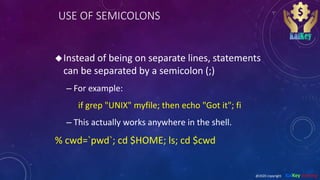 USE OF SEMICOLONS
Instead of being on separate lines, statements
can be separated by a semicolon (;)
– For example:
if grep "UNIX" myfile; then echo "Got it"; fi
– This actually works anywhere in the shell.
% cwd=`pwd`; cd $HOME; ls; cd $cwd
@2020 copyright KalKey training
 