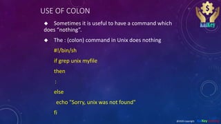 USE OF COLON
 Sometimes it is useful to have a command which
does “nothing”.
 The : (colon) command in Unix does nothing
#!/bin/sh
if grep unix myfile
then
:
else
echo "Sorry, unix was not found"
fi
@2020 copyright KalKey training
 