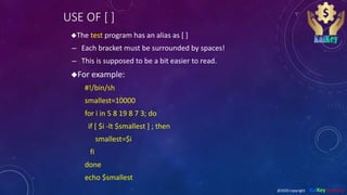 USE OF [ ]
The test program has an alias as [ ]
– Each bracket must be surrounded by spaces!
– This is supposed to be a bit easier to read.
For example:
#!/bin/sh
smallest=10000
for i in 5 8 19 8 7 3; do
if [ $i -lt $smallest ] ; then
smallest=$i
fi
done
echo $smallest
@2020 copyright KalKey training
 