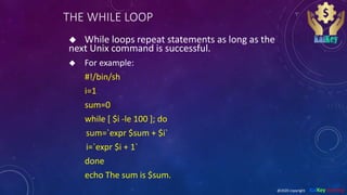 THE WHILE LOOP
 While loops repeat statements as long as the
next Unix command is successful.
 For example:
#!/bin/sh
i=1
sum=0
while [ $i -le 100 ]; do
sum=`expr $sum + $i`
i=`expr $i + 1`
done
echo The sum is $sum.
@2020 copyright KalKey training
 