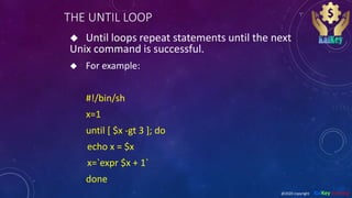 THE UNTIL LOOP
 Until loops repeat statements until the next
Unix command is successful.
 For example:
#!/bin/sh
x=1
until [ $x -gt 3 ]; do
echo x = $x
x=`expr $x + 1`
done
@2020 copyright KalKey training
 