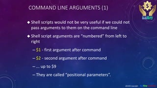 COMMAND LINE ARGUMENTS (1)
 Shell scripts would not be very useful if we could not
pass arguments to them on the command line
 Shell script arguments are “numbered” from left to
right
– $1 - first argument after command
– $2 - second argument after command
– ... up to $9
– They are called “positional parameters”.
@2020 copyright KalKey training
 