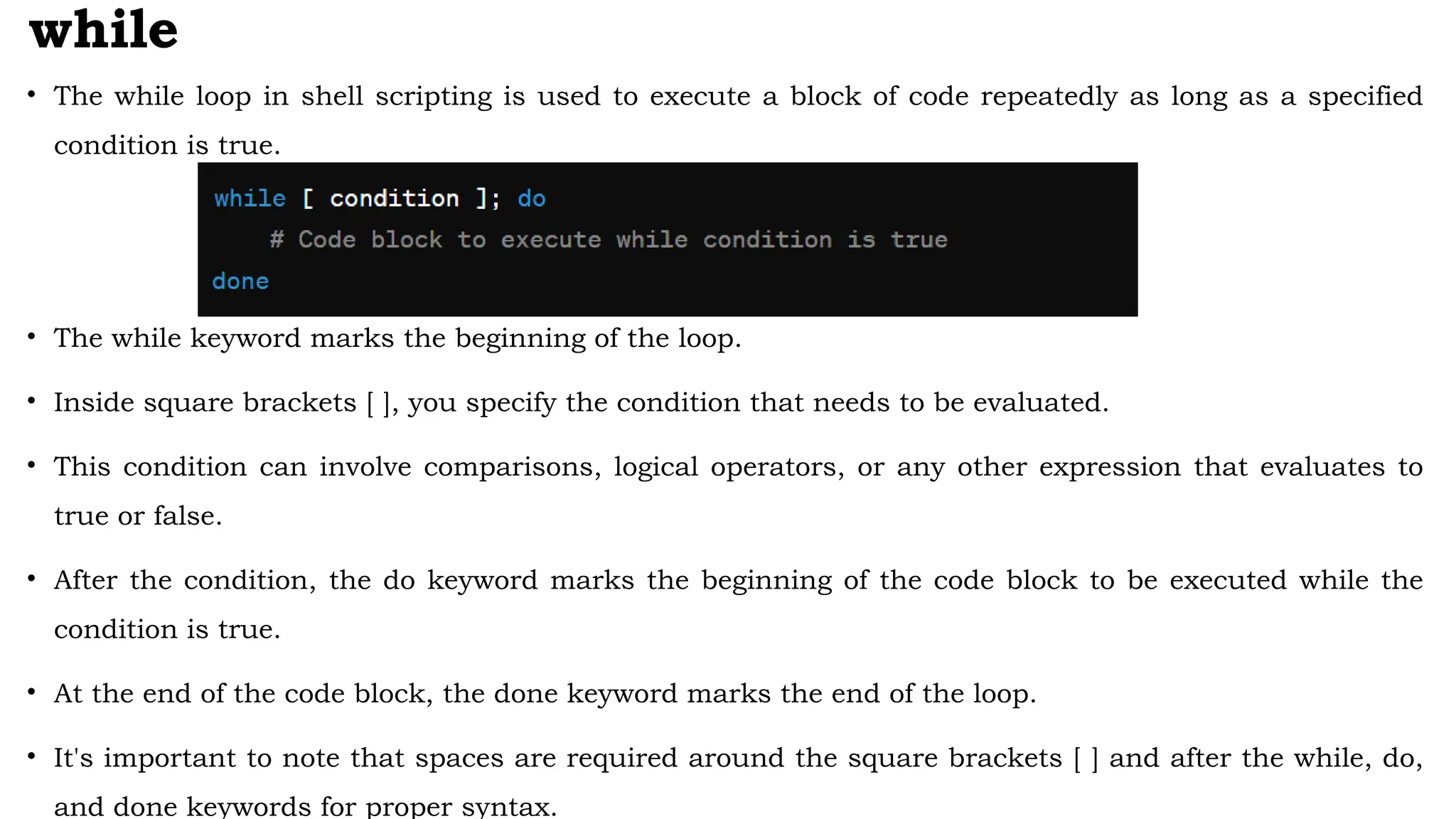 while
• The while loop in shell scripting is used to execute a block of code repeatedly as long as a specified
condition is true.
• The while keyword marks the beginning of the loop.
• Inside square brackets [ ], you specify the condition that needs to be evaluated.
• This condition can involve comparisons, logical operators, or any other expression that evaluates to
true or false.
• After the condition, the do keyword marks the beginning of the code block to be executed while the
condition is true.
• At the end of the code block, the done keyword marks the end of the loop.
• It's important to note that spaces are required around the square brackets [ ] and after the while, do,
and done keywords for proper syntax.
 