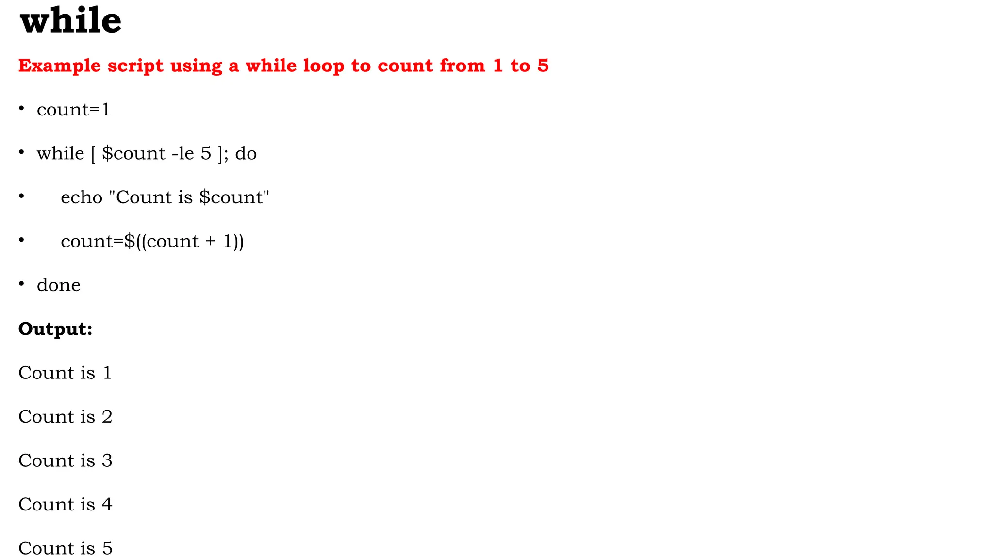 while
Example script using a while loop to count from 1 to 5
• count=1
• while [ $count -le 5 ]; do
• echo "Count is $count"
• count=$((count + 1))
• done
Output:
Count is 1
Count is 2
Count is 3
Count is 4
Count is 5
 