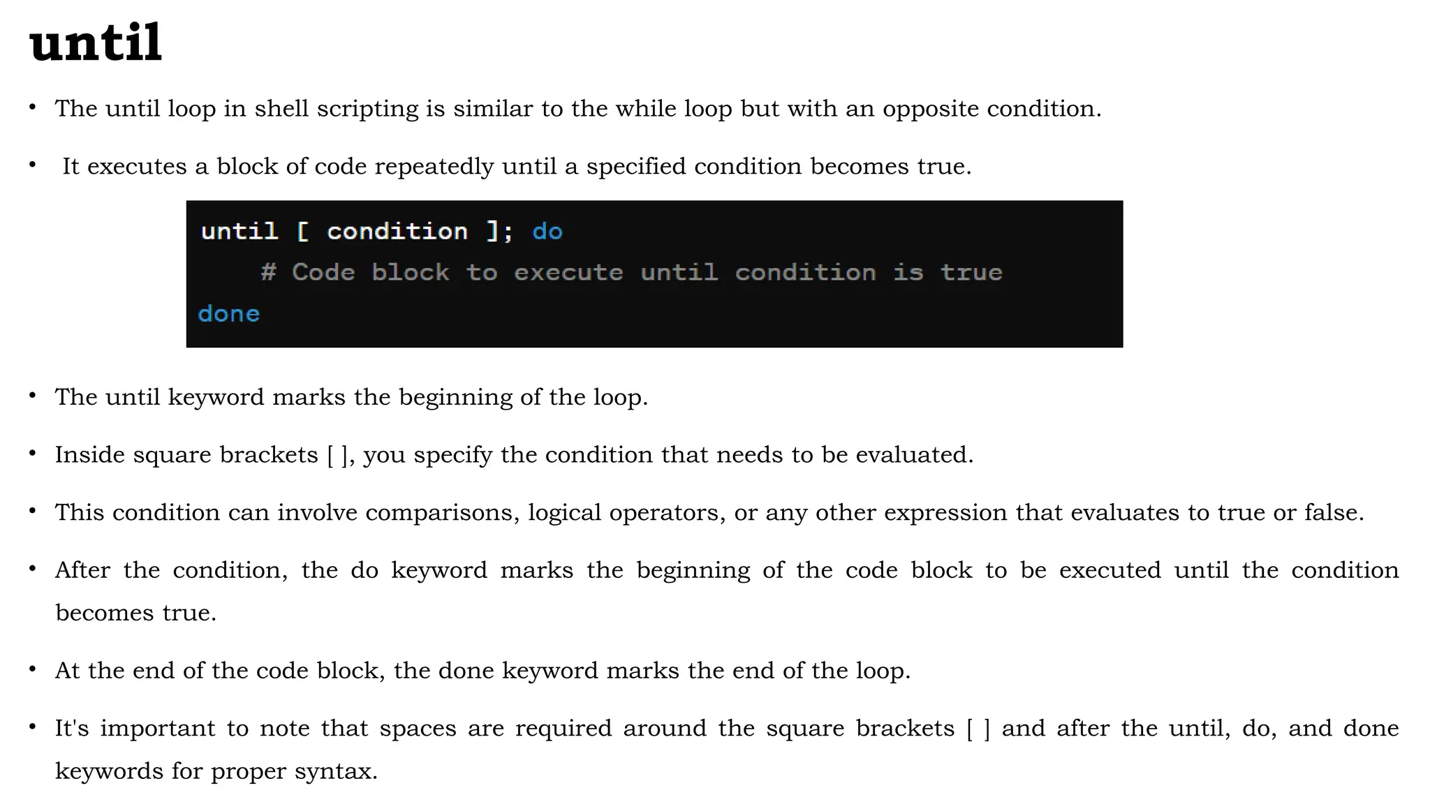 until
• The until loop in shell scripting is similar to the while loop but with an opposite condition.
• It executes a block of code repeatedly until a specified condition becomes true.
• The until keyword marks the beginning of the loop.
• Inside square brackets [ ], you specify the condition that needs to be evaluated.
• This condition can involve comparisons, logical operators, or any other expression that evaluates to true or false.
• After the condition, the do keyword marks the beginning of the code block to be executed until the condition
becomes true.
• At the end of the code block, the done keyword marks the end of the loop.
• It's important to note that spaces are required around the square brackets [ ] and after the until, do, and done
keywords for proper syntax.
 