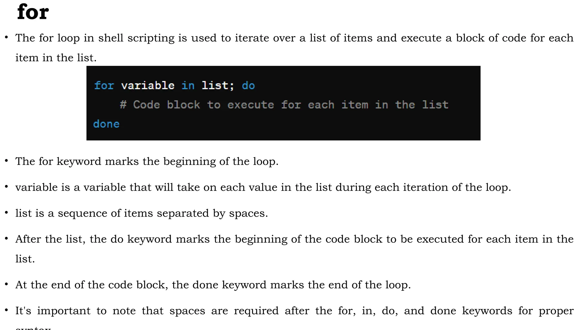 for
• The for loop in shell scripting is used to iterate over a list of items and execute a block of code for each
item in the list.
• The for keyword marks the beginning of the loop.
• variable is a variable that will take on each value in the list during each iteration of the loop.
• list is a sequence of items separated by spaces.
• After the list, the do keyword marks the beginning of the code block to be executed for each item in the
list.
• At the end of the code block, the done keyword marks the end of the loop.
• It's important to note that spaces are required after the for, in, do, and done keywords for proper
 