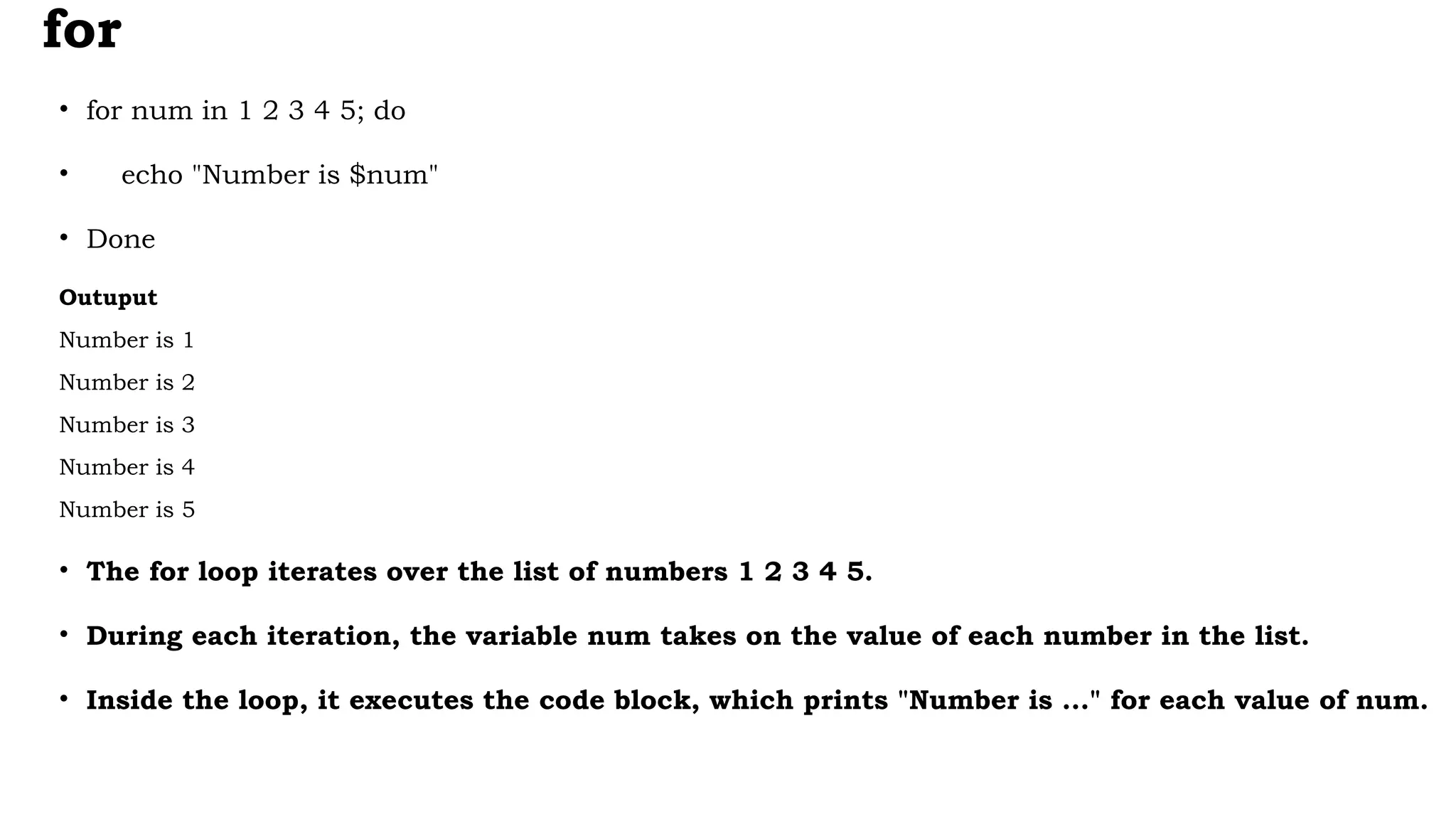 for
• for num in 1 2 3 4 5; do
• echo "Number is $num"
• Done
Outuput
Number is 1
Number is 2
Number is 3
Number is 4
Number is 5
• The for loop iterates over the list of numbers 1 2 3 4 5.
• During each iteration, the variable num takes on the value of each number in the list.
• Inside the loop, it executes the code block, which prints "Number is ..." for each value of num.
 