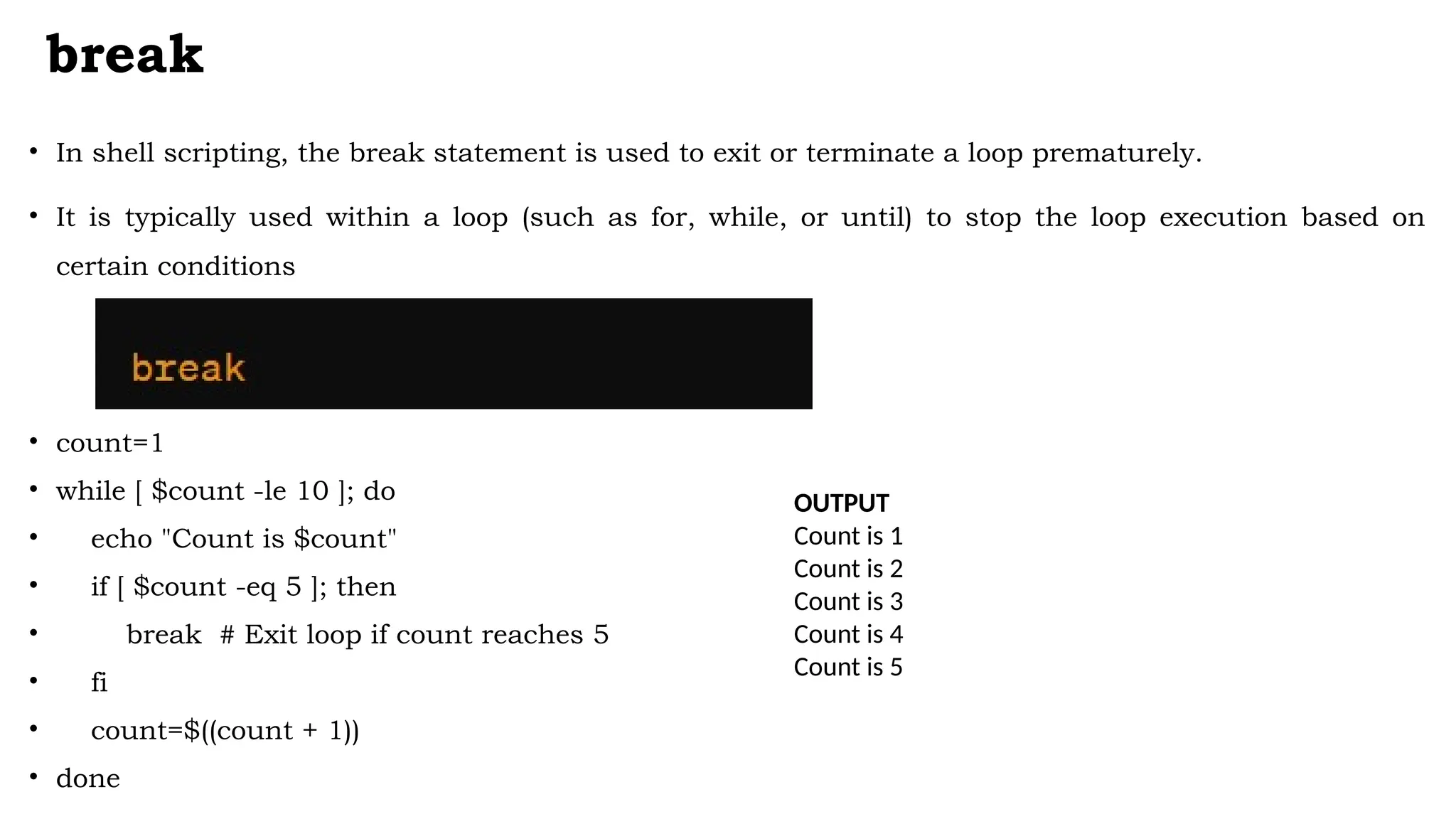 break
• In shell scripting, the break statement is used to exit or terminate a loop prematurely.
• It is typically used within a loop (such as for, while, or until) to stop the loop execution based on
certain conditions
• count=1
• while [ $count -le 10 ]; do
• echo "Count is $count"
• if [ $count -eq 5 ]; then
• break # Exit loop if count reaches 5
• fi
• count=$((count + 1))
• done
OUTPUT
Count is 1
Count is 2
Count is 3
Count is 4
Count is 5
 