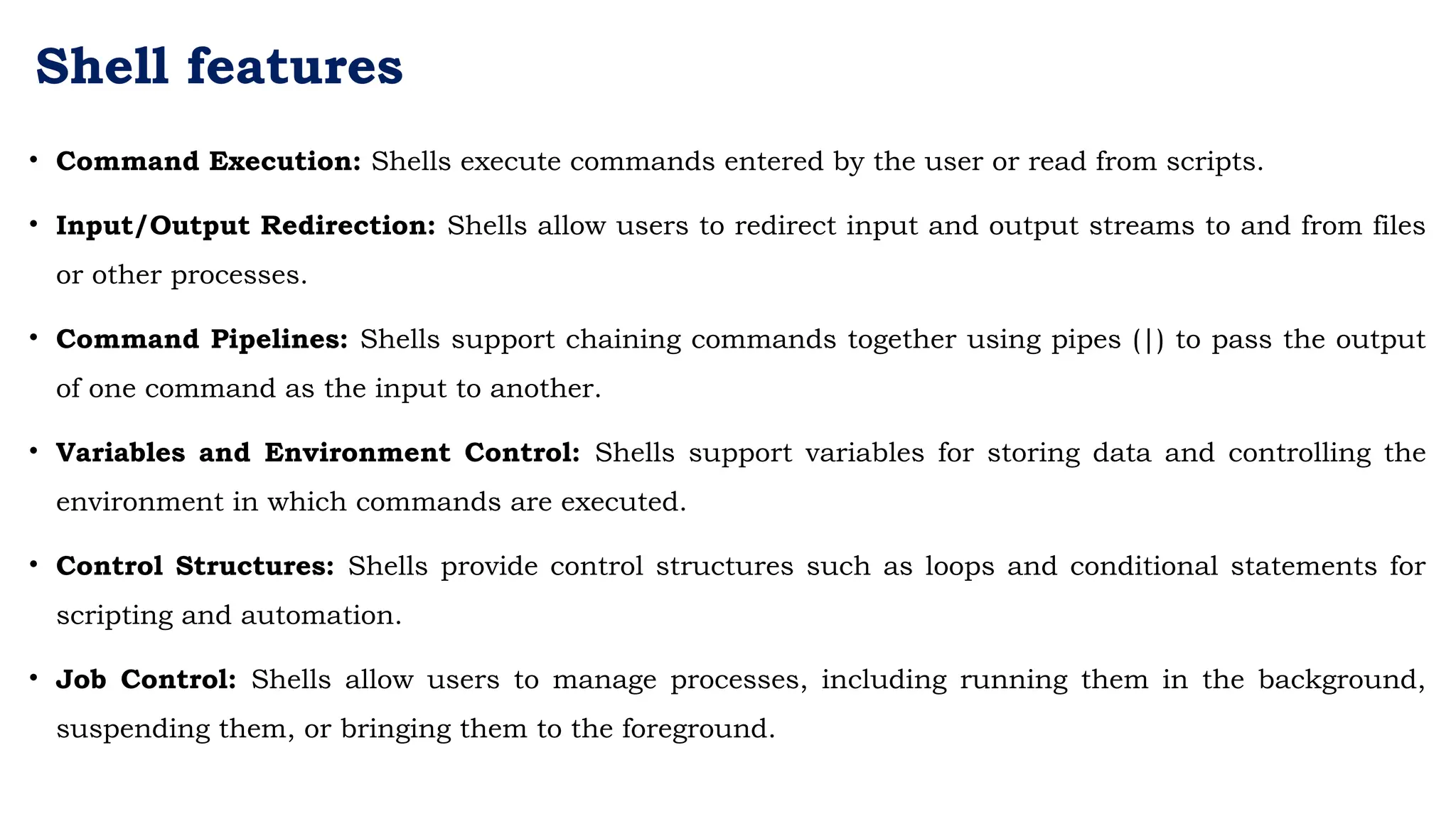 Shell features
• Command Execution: Shells execute commands entered by the user or read from scripts.
• Input/Output Redirection: Shells allow users to redirect input and output streams to and from files
or other processes.
• Command Pipelines: Shells support chaining commands together using pipes (|) to pass the output
of one command as the input to another.
• Variables and Environment Control: Shells support variables for storing data and controlling the
environment in which commands are executed.
• Control Structures: Shells provide control structures such as loops and conditional statements for
scripting and automation.
• Job Control: Shells allow users to manage processes, including running them in the background,
suspending them, or bringing them to the foreground.
 