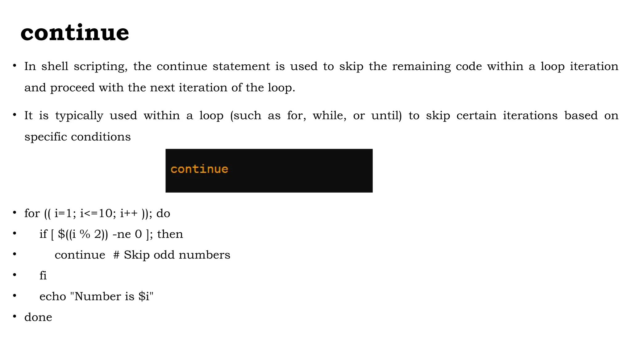 continue
• In shell scripting, the continue statement is used to skip the remaining code within a loop iteration
and proceed with the next iteration of the loop.
• It is typically used within a loop (such as for, while, or until) to skip certain iterations based on
specific conditions
• for (( i=1; i<=10; i++ )); do
• if [ $((i % 2)) -ne 0 ]; then
• continue # Skip odd numbers
• fi
• echo "Number is $i"
• done
 