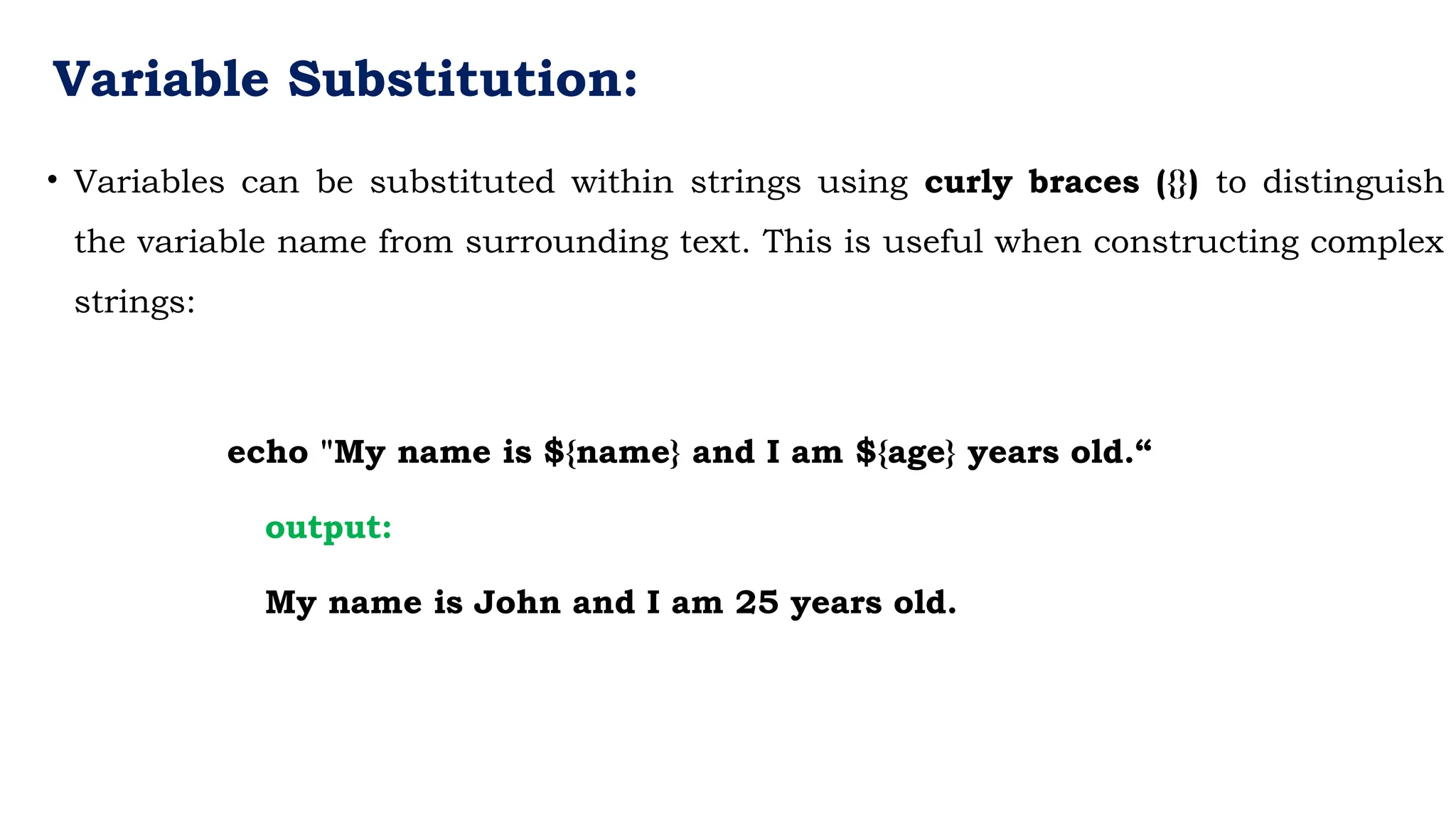 Variable Substitution:
• Variables can be substituted within strings using curly braces ({}) to distinguish
the variable name from surrounding text. This is useful when constructing complex
strings:
echo "My name is ${name} and I am ${age} years old.“
output:
My name is John and I am 25 years old.
 
