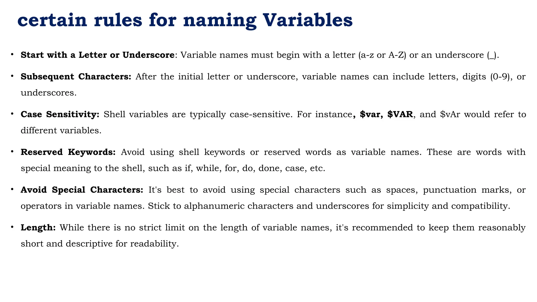 certain rules for naming Variables
• Start with a Letter or Underscore: Variable names must begin with a letter (a-z or A-Z) or an underscore (_).
• Subsequent Characters: After the initial letter or underscore, variable names can include letters, digits (0-9), or
underscores.
• Case Sensitivity: Shell variables are typically case-sensitive. For instance, $var, $VAR, and $vAr would refer to
different variables.
• Reserved Keywords: Avoid using shell keywords or reserved words as variable names. These are words with
special meaning to the shell, such as if, while, for, do, done, case, etc.
• Avoid Special Characters: It's best to avoid using special characters such as spaces, punctuation marks, or
operators in variable names. Stick to alphanumeric characters and underscores for simplicity and compatibility.
• Length: While there is no strict limit on the length of variable names, it's recommended to keep them reasonably
short and descriptive for readability.
 
