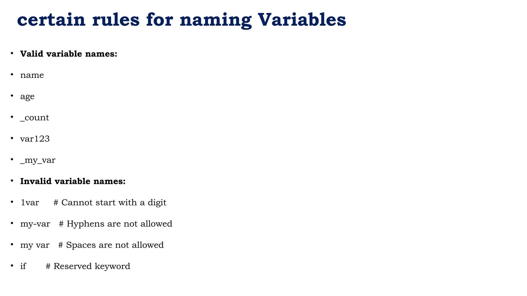 certain rules for naming Variables
• Valid variable names:
• name
• age
• _count
• var123
• _my_var
• Invalid variable names:
• 1var # Cannot start with a digit
• my-var # Hyphens are not allowed
• my var # Spaces are not allowed
• if # Reserved keyword
 