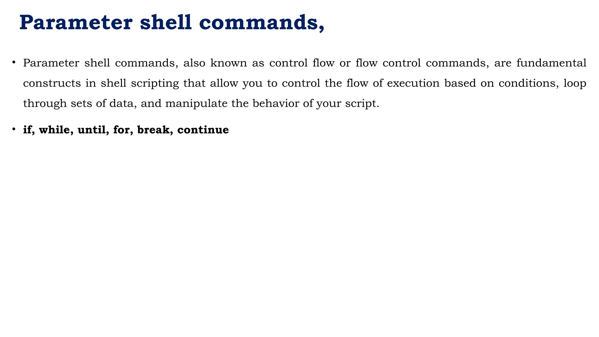 Parameter shell commands,
• Parameter shell commands, also known as control flow or flow control commands, are fundamental
constructs in shell scripting that allow you to control the flow of execution based on conditions, loop
through sets of data, and manipulate the behavior of your script.
• if, while, until, for, break, continue
 