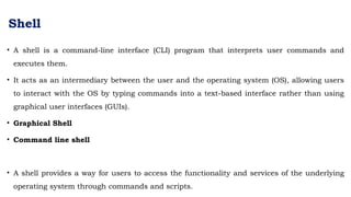 Shell
• A shell is a command-line interface (CLI) program that interprets user commands and
executes them.
• It acts as an intermediary between the user and the operating system (OS), allowing users
to interact with the OS by typing commands into a text-based interface rather than using
graphical user interfaces (GUIs).
• Graphical Shell
• Command line shell
• A shell provides a way for users to access the functionality and services of the underlying
operating system through commands and scripts.
 