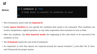if
Syntax:
• The if statement starts with the keyword if.
• Inside square brackets [ ], you specify the condition that needs to be evaluated. This condition can
involve comparisons, logical operators, or any other expression that evaluates to true or false.
• After the condition, the then keyword marks the beginning of the code block to be executed if the
condition is true.
• The fi keyword marks the end of the if statement.
• It's important to note that spaces are required around the square brackets [ ] and after the if, then,
and fi keywords for proper syntax.
 