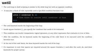 until
• The until loop in shell scripting is similar to the while loop but with an opposite condition.
• It executes a block of code repeatedly until a specified condition becomes true.
• The until keyword marks the beginning of the loop.
• Inside square brackets [ ], you specify the condition that needs to be evaluated.
• This condition can involve comparisons, logical operators, or any other expression that evaluates to true or false.
• After the condition, the do keyword marks the beginning of the code block to be executed until the condition
becomes true.
• At the end of the code block, the done keyword marks the end of the loop.
• It's important to note that spaces are required around the square brackets [ ] and after the until, do, and done
keywords for proper syntax.
 